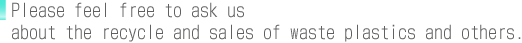 Please feel free to ask us about the recycle and sales of waste plastics and others.